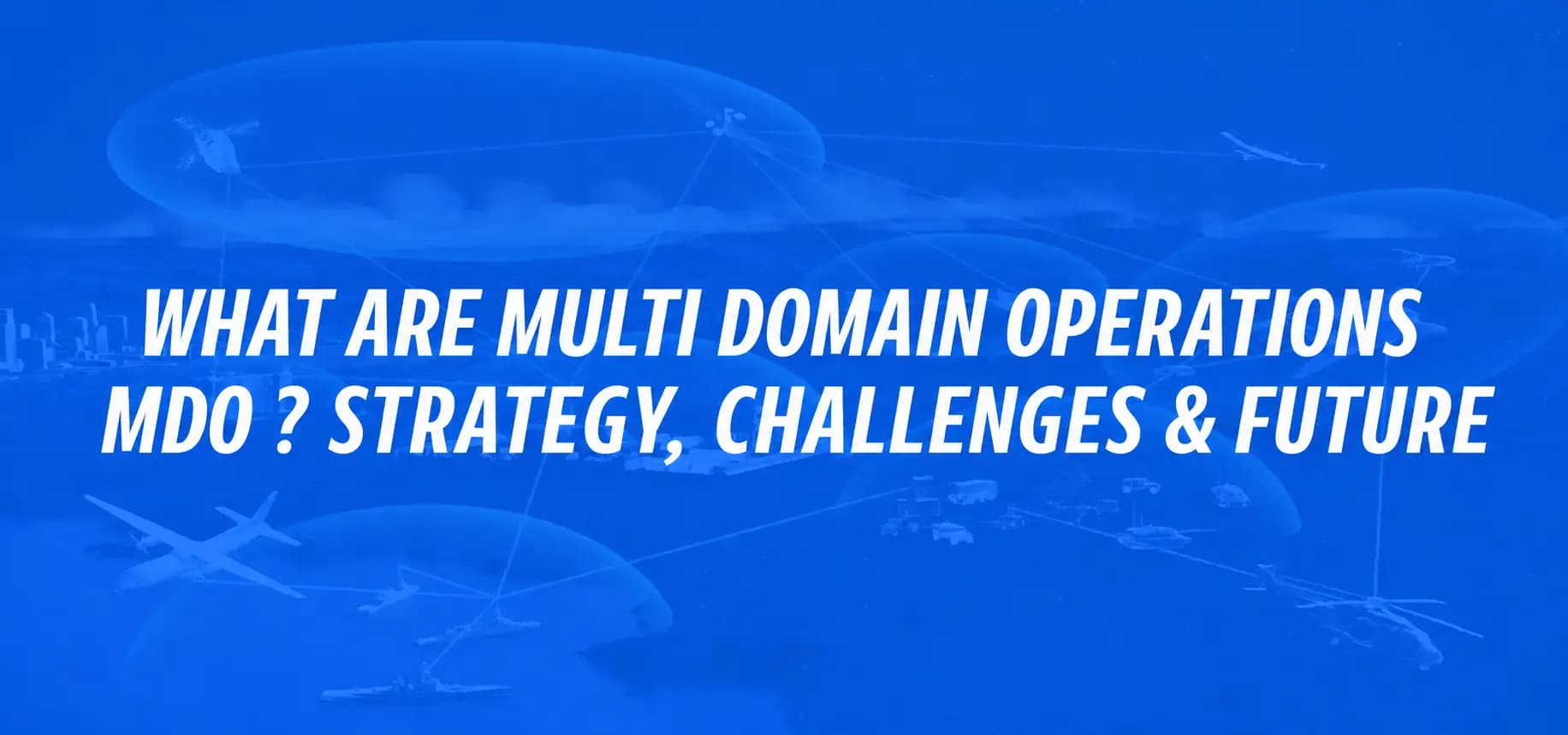 WHAT ARE MULTI-DOMAIN OPERATIONS (MDO)? STRATEGY, CHALLENGES & FUTURE